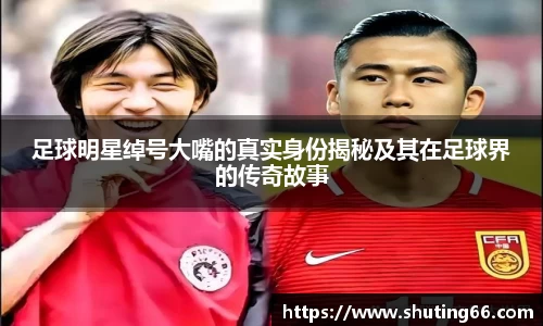足球明星绰号大嘴的真实身份揭秘及其在足球界的传奇故事